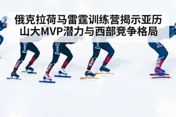 俄克拉荷马雷霆训练营揭示亚历山大MVP潜力与西部竞争格局